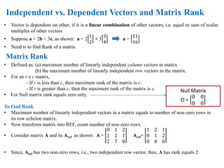 • Vector is dependent on other, if it is a linear combination of other vectors, i.e. equal to sum of scalar
multiples of other vectors
• Suppose a = 2b + 3c, as shown: a = 2
1
2
+ 3
3
4
a =
11
16
• Need is to find Rank of a matrix
• Defined as: (a) maximum number of linearly independent column vectors in matrix
(b) the maximum number of linearly independent row vectors in the matrix.
• For an r x c matrix,
- If r is less than c, then maximum rank of the matrix is r.
- If r is greater than c, then the maximum rank of the matrix is c.
• For Null matrix rank equals zero only.
To Find Rank
• Maximum number of linearly independent vectors in a matrix equals to number of non-zero rows in
its row echelon matrix.
• Now transform matrix into REF, count number of non-zero rows.
• Consider matrix A and its Aref as shown: A =
0 1 2
1 2 1
2 7 8
Aref=
1 2 1
0 1 2
0 0 0
• Since, Aref has two non-zero rows, i.e., two independent row vector, thus, A has rank equals 2
Independent vs. Dependent Vectors and Matrix Rank
Matrix Rank
Null Matrix
O =
0 0
0 0
 