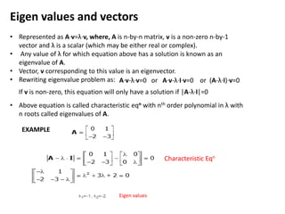 Eigen values and vectors
• Represented as A·v=λ·v, where, A is n-by-n matrix, v is a non-zero n-by-1
vector and λ is a scalar (which may be either real or complex).
• Any value of λ for which equation above has a solution is known as an
eigenvalue of A.
• Vector, v corresponding to this value is an eigenvector.
• Rewriting eigenvalue problem as:
• Above equation is called characteristic eqn with nth order polynomial in λ with
n roots called eigenvalues of A.
A·v-λ·v=0 or A·v-λ·I·v=0 or (A-λ·I)·v=0
If v is non-zero, this equation will only have a solution if |A-λ·I|=0
EXAMPLE
Characteristic Eqn
Eigen values
 