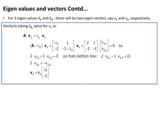Eigen values and vectors Contd…
• For 2 eigen values λ1 and λ2 , there will be two eigen vectors, say v1 and v2, respectively.
• Solving further for λ1 as
Thus,
Similarly taking λ2, solve for v2 as
 