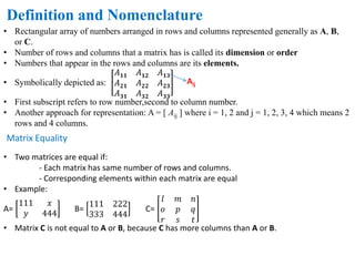Definition and Nomenclature
• Rectangular array of numbers arranged in rows and columns represented generally as A, B,
or C.
• Number of rows and columns that a matrix has is called its dimension or order
• Numbers that appear in the rows and columns are its elements.
• Symbolically depicted as:
𝐴 𝟏𝟏 𝐴 𝟏𝟐 𝐴 𝟏𝟑
𝐴 𝟐𝟏 𝐴 𝟐𝟐 𝐴 𝟐𝟑
𝐴 𝟑𝟏 𝐴 𝟑𝟐 𝐴 𝟑𝟑
• First subscript refers to row number,second to column number.
• Another approach for representation: A = [ Aij ] where i = 1, 2 and j = 1, 2, 3, 4 which means 2
rows and 4 columns.
Aij
Matrix Equality
• Two matrices are equal if:
- Each matrix has same number of rows and columns.
- Corresponding elements within each matrix are equal
• Example:
A=
111 𝑥
𝑦 444
B=
111 222
333 444
C=
𝑙 𝑚 𝑛
𝑜 𝑝 𝑞
𝑟 𝑠 𝑡
• Matrix C is not equal to A or B, because C has more columns than A or B.
 