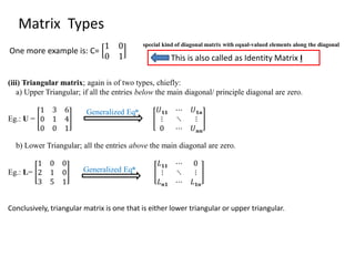 special kind of diagonal matrix with equal-valued elements along the diagonal
One more example is: C=
1 0
0 1 This is also called as Identity Matrix I
Matrix Types
(iii) Triangular matrix; again is of two types, chiefly:
a) Upper Triangular; if all the entries below the main diagonal/ principle diagonal are zero.
Eg.: U =
1 3 6
0 1 4
0 0 1
𝑈 𝟏𝟏 ⋯ 𝑈 𝟏𝒏
⋮ ⋱ ⋮
0 ⋯ 𝑈 𝒏𝒏
b) Lower Triangular; all the entries above the main diagonal are zero.
Eg.: L=
1 0 0
2 1 0
3 5 1
𝐿 𝟏𝟏 ⋯ 0
⋮ ⋱ ⋮
𝐿 𝒏𝟏 ⋯ 𝐿 𝟏𝒏
Conclusively, triangular matrix is one that is either lower triangular or upper triangular.
Generalized Eqn
Generalized Eqn
 