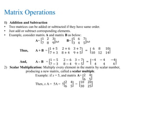 Matrix Operations
1) Addition and Subtraction
• Two matrices can be added or subtracted if they have same order.
• Just add or subtract corresponding elements.
• Example, consider matrix A and matrix B as below:
A=
1 2 3
7 8 9 2x3 B=
5 6 7
3 4 5 2x3
Thus, A + B =
1 + 5 2 + 6 3 + 7
7 + 3 8 + 4 9 + 5
=
6 8 10
10 12 14
And, A – B =
1 − 5 2 − 6 3 − 7
7 − 3 8 − 4 9 − 5
=
−4 − 4 −4
4 4 4
2) Scalar Multiplication: Multiply every element in the matrix by scalar number,
producing a new matrix, called a scalar multiple.
Example: if x = 5, and matrix A= 2 4
6 5
Then, x A = 5A = 5
2 4
6 5
=
10 20
30 25
 