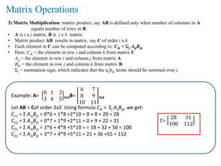 3) Matrix Multiplication: matrix product, say AB is defined only when number of columns in A
equals number of rows in B.
• A is i x j matrix, B is j x k matrix.
• Matrix product AB results in matrix, say C of order i x k
• Each element in C can be computed according to: Cik = Σj AijBjk
• Here, Cik = the element in row i and column k from matrix C
Aij = the element in row i and column j from matrix A
Bjk = the element in row j and column k from matrix B
Σj = summation sign, which indicates that the aijbjk terms should be summed over j.
Example: A=
0 1 2
3 4 5 2x3B=
6 7
8 9
10 11
3x2
Let AB = Cof order 2x2. Using formula Cik = Σj AijBjk, we get:
C11 = Σ A1jBj1 = 0*6 + 1*8 +2*10 = 0 + 8 + 20 = 28
C12 = Σ A1jBj2 = 0*7 + 1*9 +2*11 = 0 + 9 + 22 = 31
C21 = Σ A2jBj1 = 3*6 + 4*8 +5*10 = = 18 + 32 + 50 = 100
C22 = Σ A2jBj2 = 3*7 + 4*9 +5*11 = 21 + 36 +55 = 112
C=
28 31
100 112
Matrix Operations
 