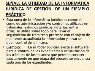SEÑALE LA UTILIDAD DE LA INFORMÁTICA
JURÍDICA DE GESTIÓN. DE UN EJEMPLO
PRÁCTICO
• Esta rama de la informática jurídica es conocida
como de administración y/o control, es utilizada en
tribunales, estudios jurídicos, notarías, entre
otras, se utiliza sobre todo para llevar el
seguimiento de trámites y procesos con el objeto de
mantener actualizada la información y llevar un
buen control de la misma.
• Ejemplo: En el Poder Judicial, existe el software
para el control de los expedientes y actualización de
los trámites de los mismos; que permite conocer
exactamente en qué etapa del proceso se encuentra
cada uno de los expedientes.
 