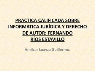 PRACTICA CALIFICADA SOBRE
INFORMATICA JURÍDICA Y DERECHO
DE AUTOR: FERNANDO
RÍOS ESTAVILLO
Amilcar Loayza Guillermo.
 