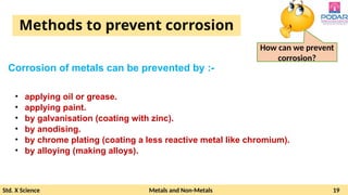 Std. X Science Metals and Non-Metals 19
Methods to prevent corrosion
Corrosion of metals can be prevented by :-
How can we prevent
corrosion?
• applying oil or grease.
• applying paint.
• by galvanisation (coating with zinc).
• by anodising.
• by chrome plating (coating a less reactive metal like chromium).
• by alloying (making alloys).
 