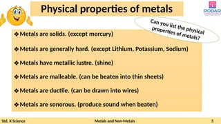 Std. X Science Metals and Non-Metals 5
Physical properties of metals
❖Metals are solids. (except mercury)
❖Metals are generally hard. (except Lithium, Potassium, Sodium)
❖Metals have metallic lustre. (shine)
❖Metals are malleable. (can be beaten into thin sheets)
❖Metals are ductile. (can be drawn into wires)
❖Metals are sonorous. (produce sound when beaten)
Can you list the physical
properties of metals?
 