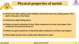 Std. X Science Metals and Non-Metals 6
Physical properties of metals
❖ Metals have high melting points (Gallium and Cesium have low melting points. They
melt in the palm of the hand).
❖ Metals have high boiling points.
❖ Metals are good conductors of heat. (Best conductors are silver and copper. Poor
conductors are Lead and Mercury)
❖ Metals are good conductors of electricity (Best conductors are Silver and Copper).
❖ Most metals produce basic oxides when dissolved in water.
 