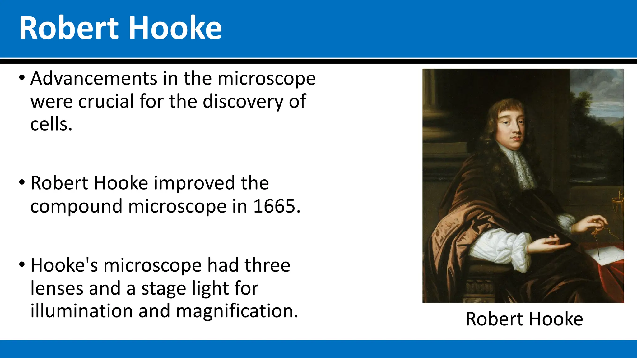 Robert Hooke
• Advancements in the microscope
were crucial for the discovery of
cells.
• Robert Hooke improved the
compound microscope in 1665.
• Hooke's microscope had three
lenses and a stage light for
illumination and magnification. Robert Hooke
 