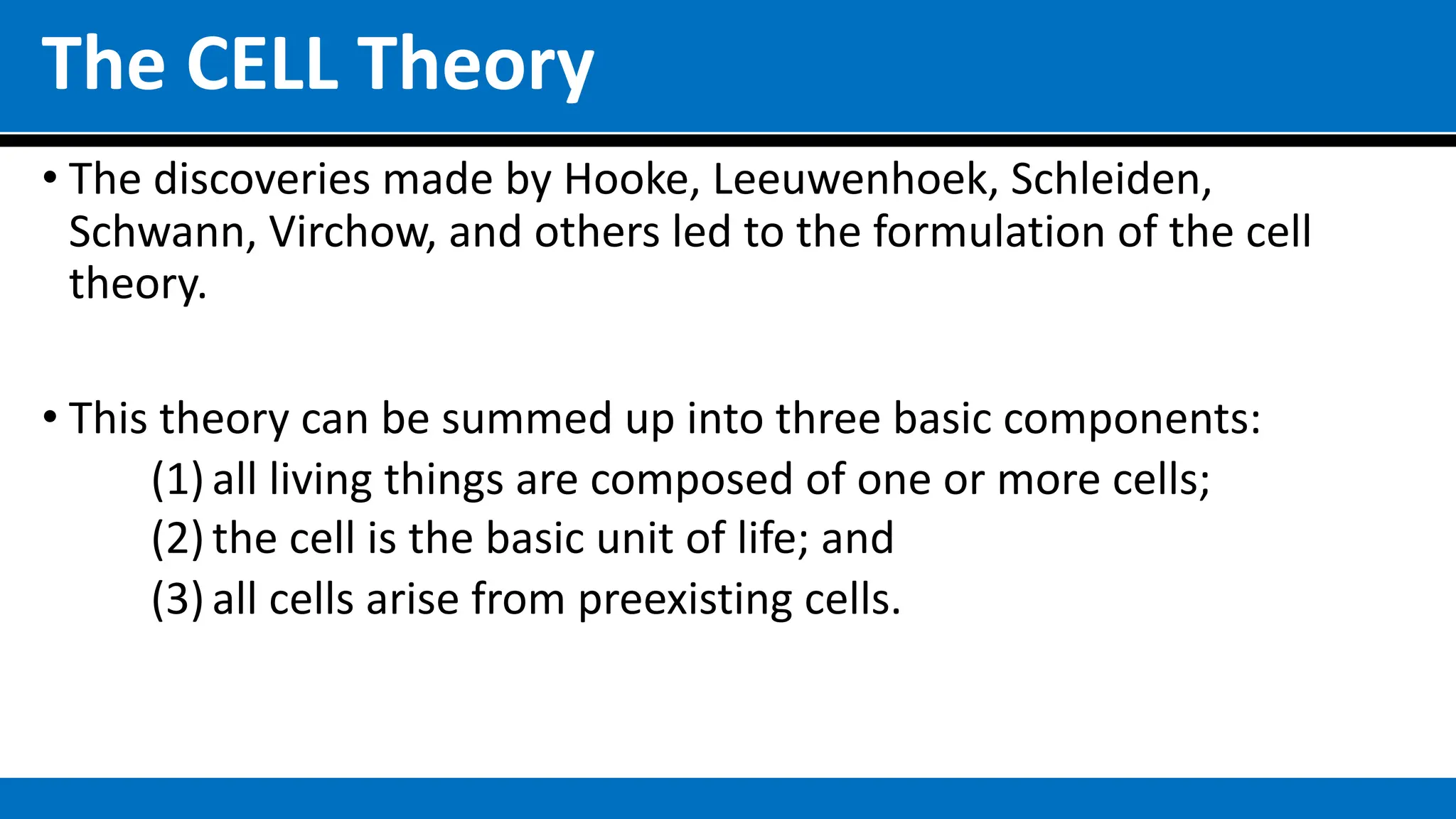 The CELL Theory
• The discoveries made by Hooke, Leeuwenhoek, Schleiden,
Schwann, Virchow, and others led to the formulation of the cell
theory.
• This theory can be summed up into three basic components:
(1) all living things are composed of one or more cells;
(2) the cell is the basic unit of life; and
(3) all cells arise from preexisting cells.
 