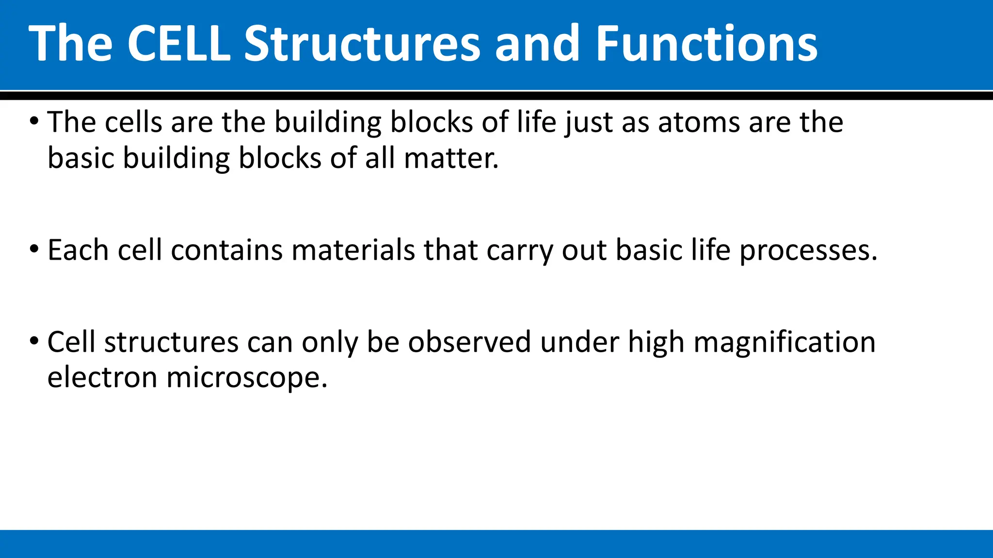 The CELL Structures and Functions
• The cells are the building blocks of life just as atoms are the
basic building blocks of all matter.
• Each cell contains materials that carry out basic life processes.
• Cell structures can only be observed under high magnification
electron microscope.
 
