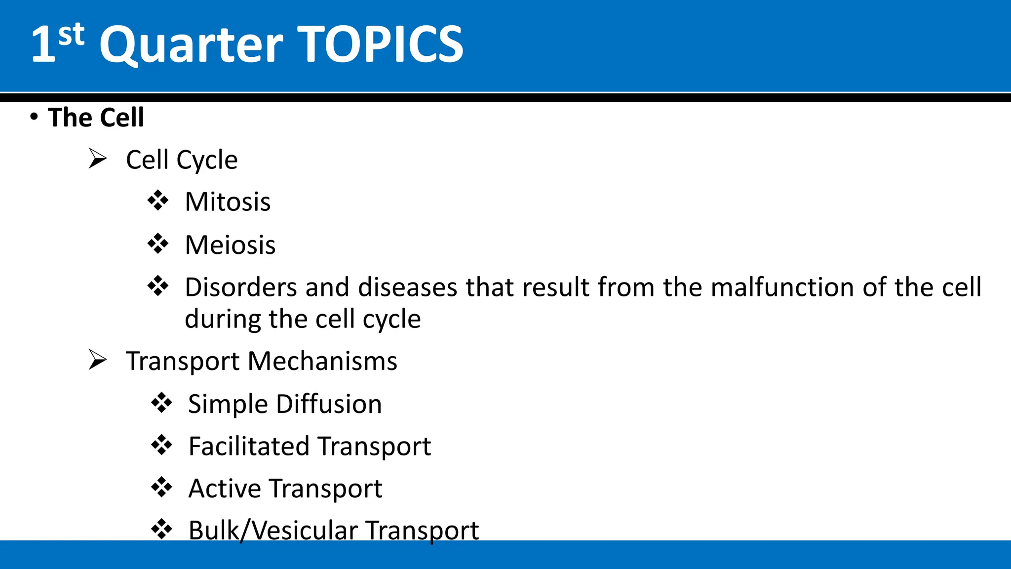 1st Quarter TOPICS
• The Cell
Ø Cell Cycle
v Mitosis
v Meiosis
v Disorders and diseases that result from the malfunction of the cell
during the cell cycle
Ø Transport Mechanisms
v Simple Diffusion
v Facilitated Transport
v Active Transport
v Bulk/Vesicular Transport
 