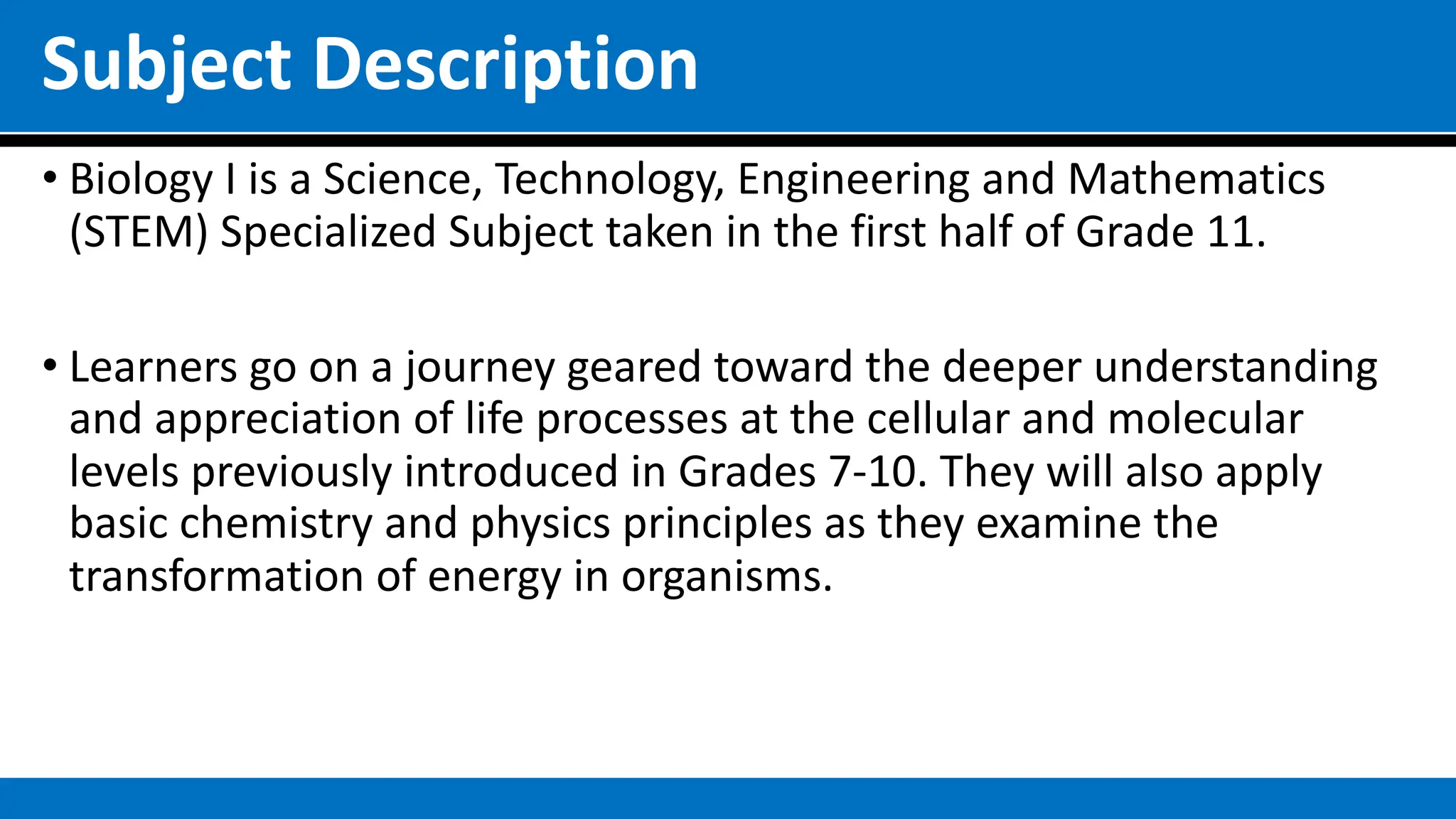 Subject Description
• Biology I is a Science, Technology, Engineering and Mathematics
(STEM) Specialized Subject taken in the first half of Grade 11.
• Learners go on a journey geared toward the deeper understanding
and appreciation of life processes at the cellular and molecular
levels previously introduced in Grades 7-10. They will also apply
basic chemistry and physics principles as they examine the
transformation of energy in organisms.
 