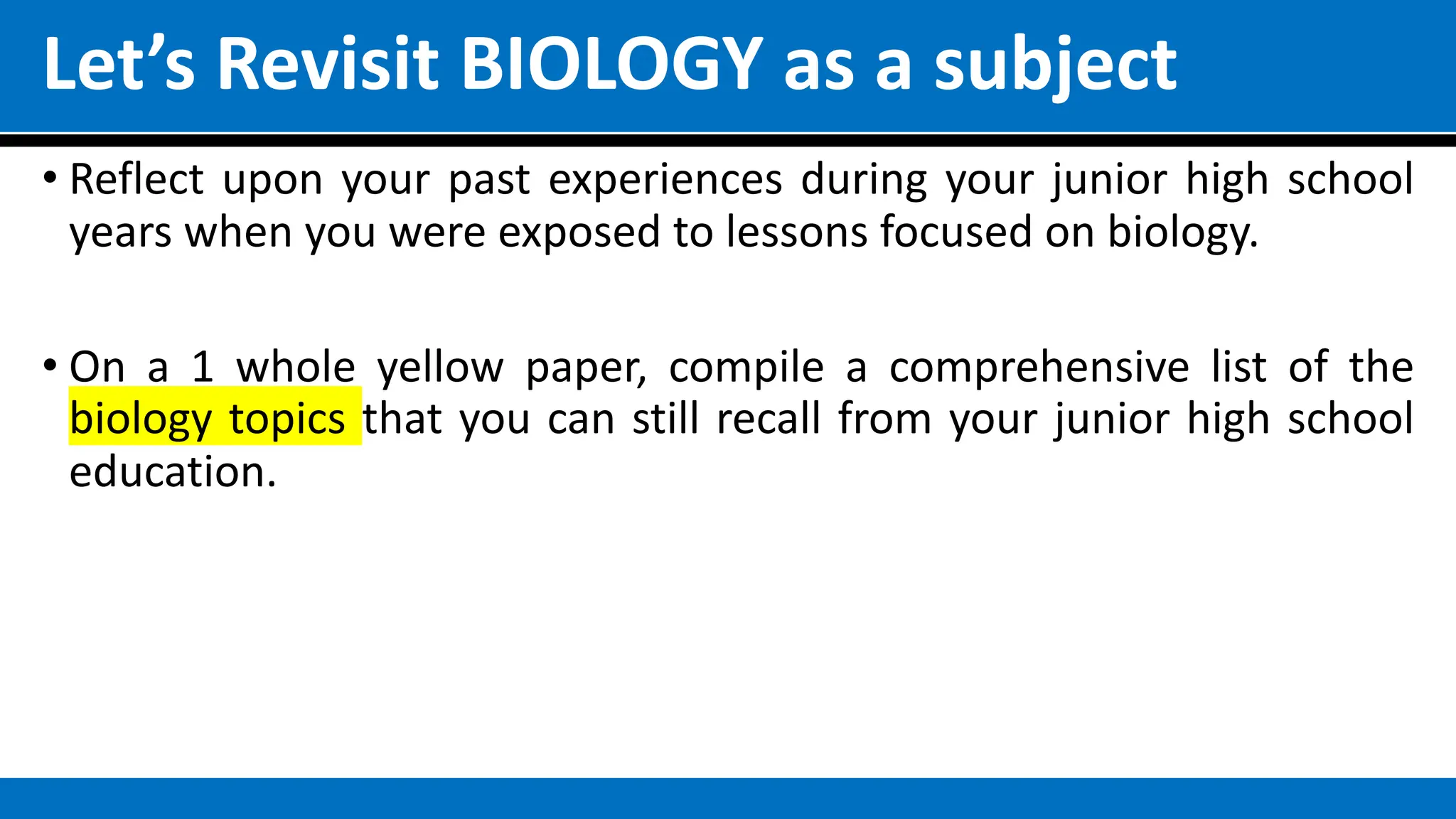 Let’s Revisit BIOLOGY as a subject
• Reflect upon your past experiences during your junior high school
years when you were exposed to lessons focused on biology.
• On a 1 whole yellow paper, compile a comprehensive list of the
biology topics that you can still recall from your junior high school
education.
 