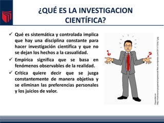 ¿QUÉ ES LA INVESTIGACION
CIENTÍFICA?
 Qué es sistemática y controlada implica
que hay una disciplina constante para
hacer investigación científica y que no
se dejan los hechos a la casualidad.
 Empírica significa que se basa en
fenómenos observables de la realidad.
 Crítica quiere decir que se juzga
constantemente de manera objetiva y
se eliminan las preferencias personales
y los juicios de valor.
Disponible
en:
http://motivacionysuperacionpersonal.files.wordpress.com/2011/12/du1.jpg
 