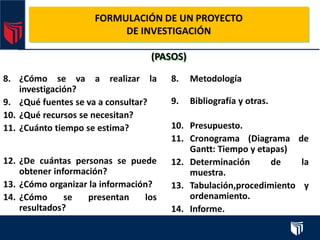 FORMULACIÓN DE UN PROYECTO
DE INVESTIGACIÓN
(PASOS)
8. ¿Cómo se va a realizar la
investigación?
9. ¿Qué fuentes se va a consultar?
10. ¿Qué recursos se necesitan?
11. ¿Cuánto tiempo se estima?
12. ¿De cuántas personas se puede
obtener información?
13. ¿Cómo organizar la información?
14. ¿Cómo se presentan los
resultados?
8. Metodología
9. Bibliografía y otras.
10. Presupuesto.
11. Cronograma (Diagrama de
Gantt: Tiempo y etapas)
12. Determinación de la
muestra.
13. Tabulación,procedimiento y
ordenamiento.
14. Informe.
 