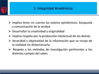 1. Integridad Académica:
 Implica tener en cuenta los valores epistémicos: búsqueda
y comunicación de la verdad
 Desarrollar la creatividad y originalidad
 Implica respeto por la producción intelectual de los demás.
 Veracidad y objetividad de la información que se recoje de
la realidad sin distorsionarla.
 Respeto a los métodos de investigación pertinentes a los
distintos campos del saber.
 