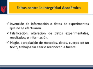 Faltas contra la Integridad Académica
 Invención de información o datos de experimentos
que no se efectuaron.
 Falsificación, alteración de datos experimentales,
resultados, o información.
 Plagio, apropiación de métodos, datos, cuerpo de un
texto, trabajos sin citar o reconocer la fuente.
 