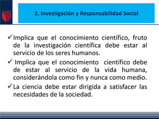 2. Investigación y Responsabilidad Social
Implica que el conocimiento científico, fruto
de la investigación científica debe estar al
servicio de los seres humanos.
 Implica que el conocimiento científico debe
de estar al servicio de la vida humana,
considerándola como fin y nunca como medio.
La ciencia debe estar dirigida a satisfacer las
necesidades de la sociedad.
 