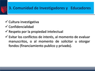 3. Comunidad de Investigadores y Educadores
 Cultura investigativa
 Confidencialidad
 Respeto por la propiedad intelectual
 Evitar los conflictos de interés, al momento de evaluar
manuscritos, o al momento de solicitar u otorgar
fondos (financiamiento publico y privado).
 