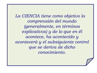 La CIENCIA tiene como objetivo la
comprensión del mundo
(generalmente, en términos
explicativos) y de lo que en él
acontece, ha acontecido y
acontecerá y el subsiguiente control
que se deriva de dicho
conocimiento.
 