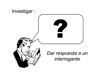 Investigar :
?
Dar respuesta a un
interrogante
 