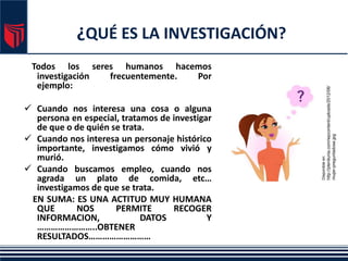 ¿QUÉ ES LA INVESTIGACIÓN?
Todos los seres humanos hacemos
investigación frecuentemente. Por
ejemplo:
 Cuando nos interesa una cosa o alguna
persona en especial, tratamos de investigar
de que o de quién se trata.
 Cuando nos interesa un personaje histórico
importante, investigamos cómo vivió y
murió.
 Cuando buscamos empleo, cuando nos
agrada un plato de comida, etc…
investigamos de que se trata.
EN SUMA: ES UNA ACTITUD MUY HUMANA
QUE NOS PERMITE RECOGER
INFORMACION, DATOS Y
……………………..OBTENER
RESULTADOS………………………
Disponible
en:
http://plenilunia.com/wpcontent/uploads/2012/06/
mujer-preguntadose.jpg
 
