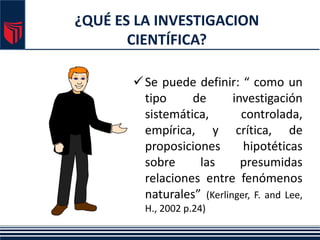 ¿QUÉ ES LA INVESTIGACION
CIENTÍFICA?
Se puede definir: “ como un
tipo de investigación
sistemática, controlada,
empírica, y crítica, de
proposiciones hipotéticas
sobre las presumidas
relaciones entre fenómenos
naturales” (Kerlinger, F. and Lee,
H., 2002 p.24)
 