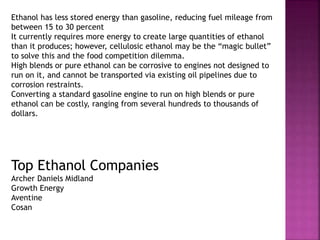 Ethanol has less stored energy than gasoline, reducing fuel mileage from
between 15 to 30 percent
It currently requires more energy to create large quantities of ethanol
than it produces; however, cellulosic ethanol may be the “magic bullet”
to solve this and the food competition dilemma.
High blends or pure ethanol can be corrosive to engines not designed to
run on it, and cannot be transported via existing oil pipelines due to
corrosion restraints.
Converting a standard gasoline engine to run on high blends or pure
ethanol can be costly, ranging from several hundreds to thousands of
dollars.
Top Ethanol Companies
Archer Daniels Midland
Growth Energy
Aventine
Cosan
 