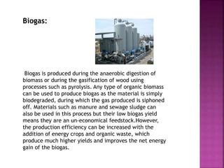 Biogas:
Biogas is produced during the anaerobic digestion of
biomass or during the gasification of wood using
processes such as pyrolysis. Any type of organic biomass
can be used to produce biogas as the material is simply
biodegraded, during which the gas produced is siphoned
off. Materials such as manure and sewage sludge can
also be used in this process but their low biogas yield
means they are an un-economical feedstock.However,
the production efficiency can be increased with the
addition of energy crops and organic waste, which
produce much higher yields and improves the net energy
gain of the biogas.
 