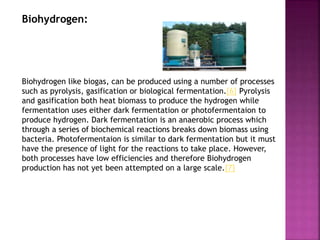 Biohydrogen:
Biohydrogen like biogas, can be produced using a number of processes
such as pyrolysis, gasification or biological fermentation.[6] Pyrolysis
and gasification both heat biomass to produce the hydrogen while
fermentation uses either dark fermentation or photofermentaion to
produce hydrogen. Dark fermentation is an anaerobic process which
through a series of biochemical reactions breaks down biomass using
bacteria. Photofermentaion is similar to dark fermentation but it must
have the presence of light for the reactions to take place. However,
both processes have low efficiencies and therefore Biohydrogen
production has not yet been attempted on a large scale.[7]
 