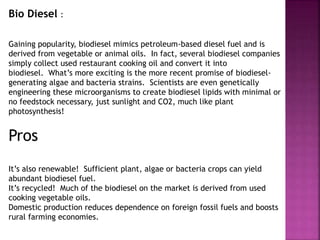 Bio Diesel :
Gaining popularity, biodiesel mimics petroleum-based diesel fuel and is
derived from vegetable or animal oils. In fact, several biodiesel companies
simply collect used restaurant cooking oil and convert it into
biodiesel. What’s more exciting is the more recent promise of biodiesel-
generating algae and bacteria strains. Scientists are even genetically
engineering these microorganisms to create biodiesel lipids with minimal or
no feedstock necessary, just sunlight and CO2, much like plant
photosynthesis!
Pros
It’s also renewable! Sufficient plant, algae or bacteria crops can yield
abundant biodiesel fuel.
It’s recycled! Much of the biodiesel on the market is derived from used
cooking vegetable oils.
Domestic production reduces dependence on foreign fossil fuels and boosts
rural farming economies.
 