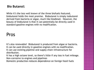 Bio Butanol:
While it’s the less well known of the three biofuels featured,
biobutanol holds the most promise. Biobutanol is simply isobutanol
derived from bacteria or algae, much like biodiesel. However, the
beauty of biobutanol is that it can potentially be directly used in
standard gasoline engines with no modification.
Pros
It’s also renewable! Biobutanol is produced from algae or bacteria.
It can be used directly in gasoline engines with no modification.
It can use existing pipeline and supply chain infrastructure for
distribution.
It has a high octane level, so there’s little if any loss in fuel mileage.
Non-corrosive to engines and pipelines
Domestic production reduces dependence on foreign fossil fuels
 