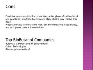 Cons
Feed stocks are required for production, although non-food feedstocks
and genetically modified bacteria and algae strains may resolve this
issue.
Production costs are relatively high, but the industry is in its infancy,
and as it grows costs will come down.
Top BioButanol Companies
Butamax: a DuPont and BP joint venture
Cobalt Technologies
Bioenergy International
 