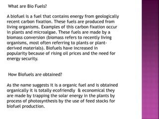 What are Bio Fuels?
A biofuel is a fuel that contains energy from geologically
recent carbon fixation. These fuels are produced from
living organisms. Examples of this carbon fixation occur
in plants and microalgae. These fuels are made by a
biomass conversion (biomass refers to recently living
organisms, most often referring to plants or plant-
derived materials). Biofuels have increased in
popularity because of rising oil prices and the need for
energy security.
How Biofuels are obtained?
As the name suggests it is a organic fuel and is obtained
organically it is totally ecofriendly & economical they
are made by trapping the solar energy in the plants by
process of photosynthesis by the use of feed stocks for
biofuel production.
 