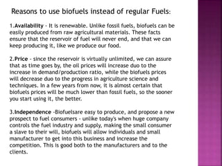 Reasons to use biofuels instead of regular Fuels:
1.Availability - It is renewable. Unlike fossil fuels, biofuels can be
easily produced from raw agricultural materials. These facts
ensure that the reservoir of fuel will never end, and that we can
keep producing it, like we produce our food.
2.Price - since the reservoir is virtually unlimited, we can assure
that as time goes by, the oil prices will increase duo to the
increase in demand/production ratio, while the biofuels prices
will decrease duo to the progress in agriculture science and
techniques. In a few years from now, it is almost certain that
biofuels prices will be much lower than fossil fuels, so the sooner
you start using it, the better.
3.Independence -Biofuelsare easy to produce, and propose a new
prospect to fuel consumers - unlike today's when huge company
controls the fuel industry and supply, making the small consumer
a slave to their will, biofuels will allow individuals and small
manufacturer to get into this business and increase the
competition. This is good both to the manufacturers and to the
clients.
 