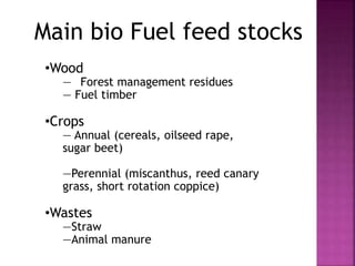 Main bio Fuel feed stocks
•Wood
— Forest management residues
― Fuel timber
•Crops
— Annual (cereals, oilseed rape,
sugar beet)
—Perennial (miscanthus, reed canary
grass, short rotation coppice)
•Wastes
—Straw
—Animal manure
 