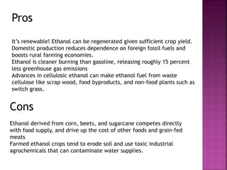 Pros
It’s renewable! Ethanol can be regenerated given sufficient crop yield.
Domestic production reduces dependence on foreign fossil fuels and
boosts rural farming economies.
Ethanol is cleaner burning than gasoline, releasing roughly 15 percent
less greenhouse gas emissions
Advances in cellulosic ethanol can make ethanol fuel from waste
cellulose like scrap wood, food byproducts, and non-food plants such as
switch grass.
Cons
Ethanol derived from corn, beets, and sugarcane competes directly
with food supply, and drive up the cost of other foods and grain-fed
meats
Farmed ethanol crops tend to erode soil and use toxic industrial
agrochemicals that can contaminate water supplies.
 