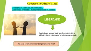 Compromisso Cidadão-Estado
- O conceito de liberdade em democracia.
- Exercício da liberdade e da responsabilidade do cidadão.
LIBERDADE
Condição do ser que pode agir livremente (livre
arbítrio), isto é, consoante as leis da sua vontade.
Mas será o Homem um ser completamente livre?
 