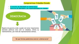 Compromisso Cidadão-Estado
DEMOCRACIA
Regime de governo onde o poder de tomar importantes
decisões políticas está com os cidadãos, direta ou
indiretamente, por meio de representantes eleitos.
De que formas poderemos exercer a democracia?
- O conceito de liberdade em democracia.
- Exercício da liberdade e da responsabilidade do cidadão.
 