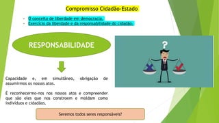 Compromisso Cidadão-Estado
RESPONSABILIDADE
Capacidade e, em simultâneo, obrigação de
assumirmos os nossos atos.
É reconhecermo-nos nos nossos atos e compreender
que são eles que nos constroem e moldam como
indivíduos e cidadãos.
Seremos todos seres responsáveis?
- O conceito de liberdade em democracia.
- Exercício da liberdade e da responsabilidade do cidadão.
 