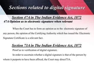 Sections related to digital signature
Section 47A in The Indian Evidence Act, 1872
47A Opinion as to electronic signature when relevant
When the Court has to form an opinion as to the electronic signature of
any person, the opinion of the Certifying Authority which has issued the Electronic
Signature Certificate is a relevant fact.
Section 73A in The Indian Evidence Act, 1872
Proof as to verification of digital signature.
In order to ascertain whether a digital signature is that of the person by
whom it purports to have been affixed, the Court may direct73A.
 