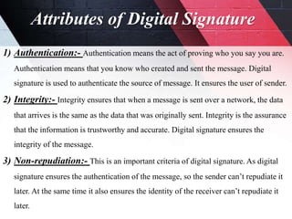 Attributes of Digital Signature
1) Authentication:- Authentication means the act of proving who you say you are.
Authentication means that you know who created and sent the message. Digital
signature is used to authenticate the source of message. It ensures the user of sender.
2) Integrity:- Integrity ensures that when a message is sent over a network, the data
that arrives is the same as the data that was originally sent. Integrity is the assurance
that the information is trustworthy and accurate. Digital signature ensures the
integrity of the message.
3) Non-repudiation:- This is an important criteria of digital signature. As digital
signature ensures the authentication of the message, so the sender can’t repudiate it
later. At the same time it also ensures the identity of the receiver can’t repudiate it
later.
 