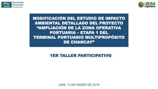 MODIFICACIÓN DEL ESTUDIO DE IMPACTO
AMBIENTAL DETALLADO DEL PROYECTO
“AMPLIACIÓN DE LA ZONA OPERATIVA
PORTUARIA – ETAPA 1 DEL
TERMINAL PORTUARIO MULTIPROPÓSITO
DE CHANCAY”
1ER TALLER PARTICIPATIVO
LIMA, 13 DE MARZO DE 2019
 