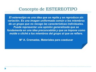 Concepto de ESTEREOTIPOEl estereotipo es una idea que se repite y se reproduce sin variación. Es una imagen uniformada común a los miembros de un grupo que no recoge las características individuales. Puede representar una opinión generalizada que se fundamenta en una idea preconcebida y que se impone como molde o cliché a los miembros del grupo al que se refiere.M° A. Cremades, Materiales para coeducar