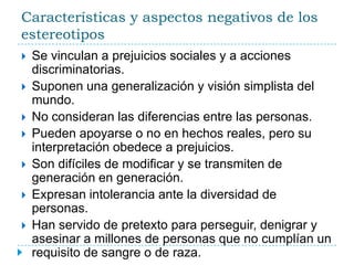 Características y aspectos negativos de los estereotiposSe vinculan a prejuicios sociales y a acciones discriminatorias.Suponen una generalización y visión simplista del mundo.No consideran las diferencias entre las personas.Pueden apoyarse o no en hechos reales, pero su interpretación obedece a prejuicios.Son difíciles de modificar y se transmiten de generación en generación.Expresan intolerancia ante la diversidad de personas.Han servido de pretexto para perseguir, denigrar y asesinar a millones de personas que no cumplían un requisito de sangre o de raza.