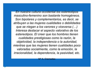 En nuestra cultura occidental los estereotipos masculino-femenino son bastante homogéneos. Son bipolares y complementarios, es decir, se atribuyen a las mujeres cualidades o debilidades que se niegan a los varones y viceversa (…) Interesa destacar el aspecto valorativo de los estereotipos. El creer que los hombres tienen cualidades prestigiosas como la razón, la objetividad, la independencia o la autoridad, mientras que las mujeres tienen cualidades poco valoradas socialmente, como la emoción, la irracionalidad, la dependencia, la pasividad, etc.M° A. Cremades