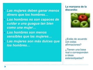 La manzana de la discordia:¿Estás de acuerdo con estas afirmaciones?¿Tienen una base real o corresponden a ideas estereotipadas?Las mujeres deben ganar menos dinero que los hombres…Los hombres no son capaces de cuidar a una guagua tan bien como una mujer…Los hombres son menos sensibles que las mujeres…Las mujeres son más dulces que los hombres…