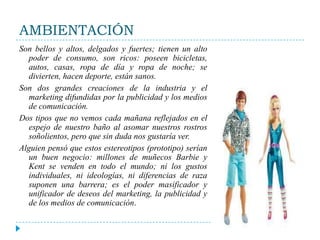 AMBIENTACIÓNSon bellos y altos, delgados y fuertes; tienen un alto poder de consumo, son ricos: poseen bicicletas, autos, casas, ropa de día y ropa de noche; se divierten, hacen deporte, están sanos.Son dos grandes creaciones de la industria y el marketing difundidas por la publicidad y los medios de comunicación.Dos tipos que no vemos cada mañana reflejados en el espejo de nuestro baño al asomar nuestros rostros soñolientos, pero que sin duda nos gustaría ver.Alguien pensó que estos estereotipos (prototipo) serían un buen negocio: millones de muñecos Barbie y Kent se venden en todo el mundo; ni los gustos individuales, ni ideologías, ni diferencias de raza suponen una barrera; es el poder masificador y unificador de deseos del marketing, la publicidad y de los medios de comunicación.