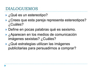 DIALOGUEMOS¿Qué es un estereotipo?¿Crees que esta pareja representa estereotipos? ¿Cuáles?Define en pocas palabras qué es sexismo.¿Aparecen en los medios de comunicación imágenes sexistas? ¿Cuáles?¿Qué estrategias utilizan las imágenes publicitarias para persuadirnos a comprar?